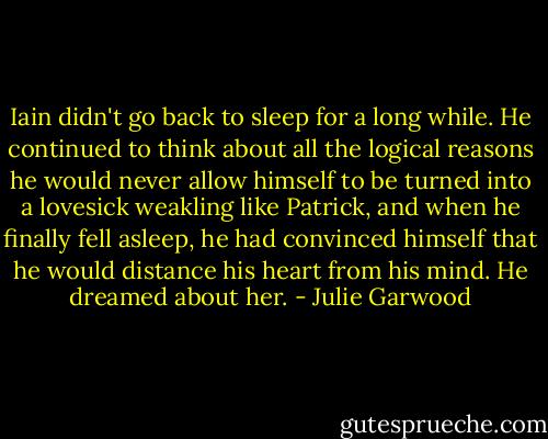 Iain didn't go back to sleep for a long while. He continued to think about all the logical reasons he would never allow himself to be turned into a lovesick weakling like Patrick, and when he finally fell asleep, he had convinced himself that he would distance his heart from his<br />mind.<br />He dreamed about her. - Julie Garwood