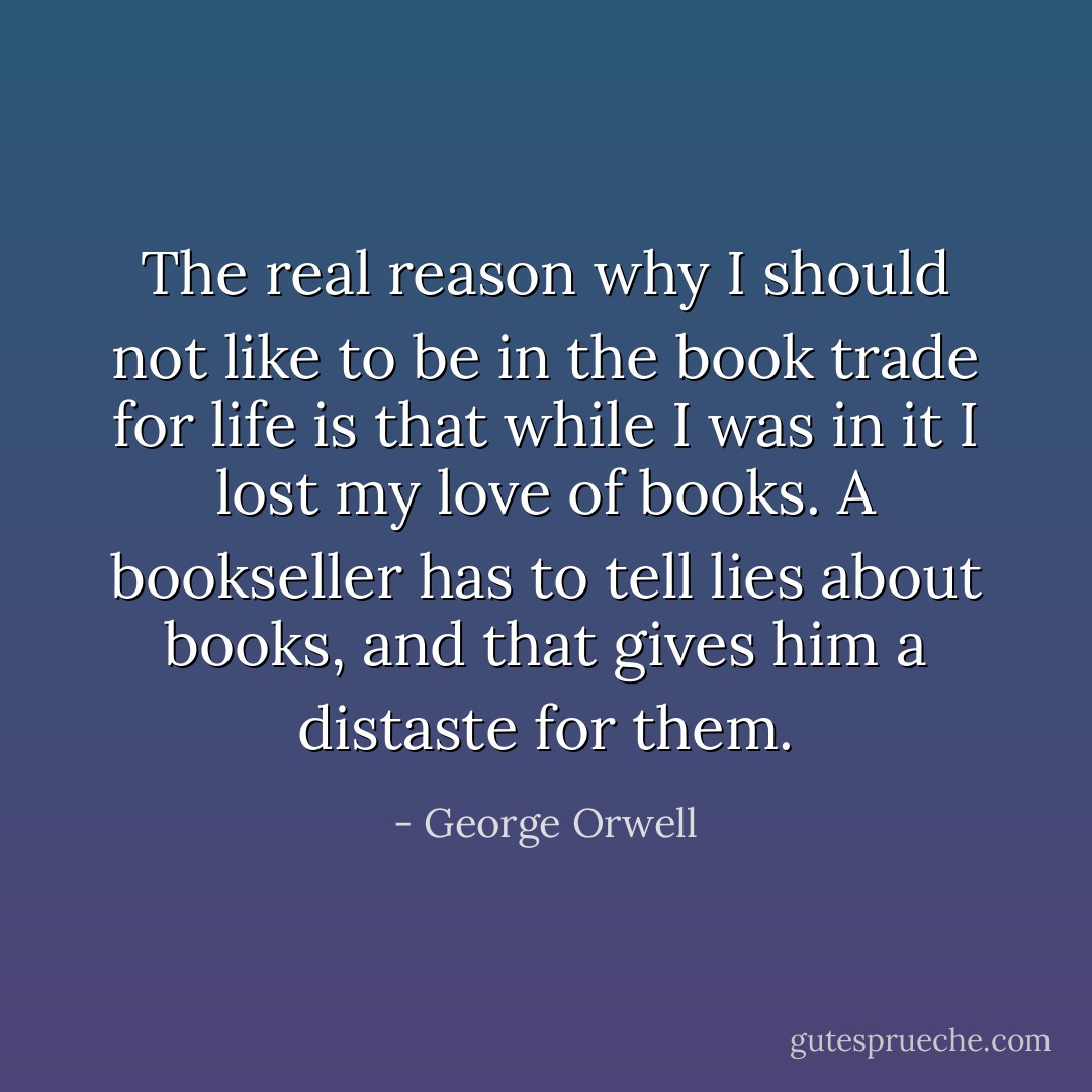 The real reason why I should not like to be in the book trade for life is that while I was in it I lost my love of books. A bookseller has to tell lies about books, and that gives him a distaste for them. - George Orwell