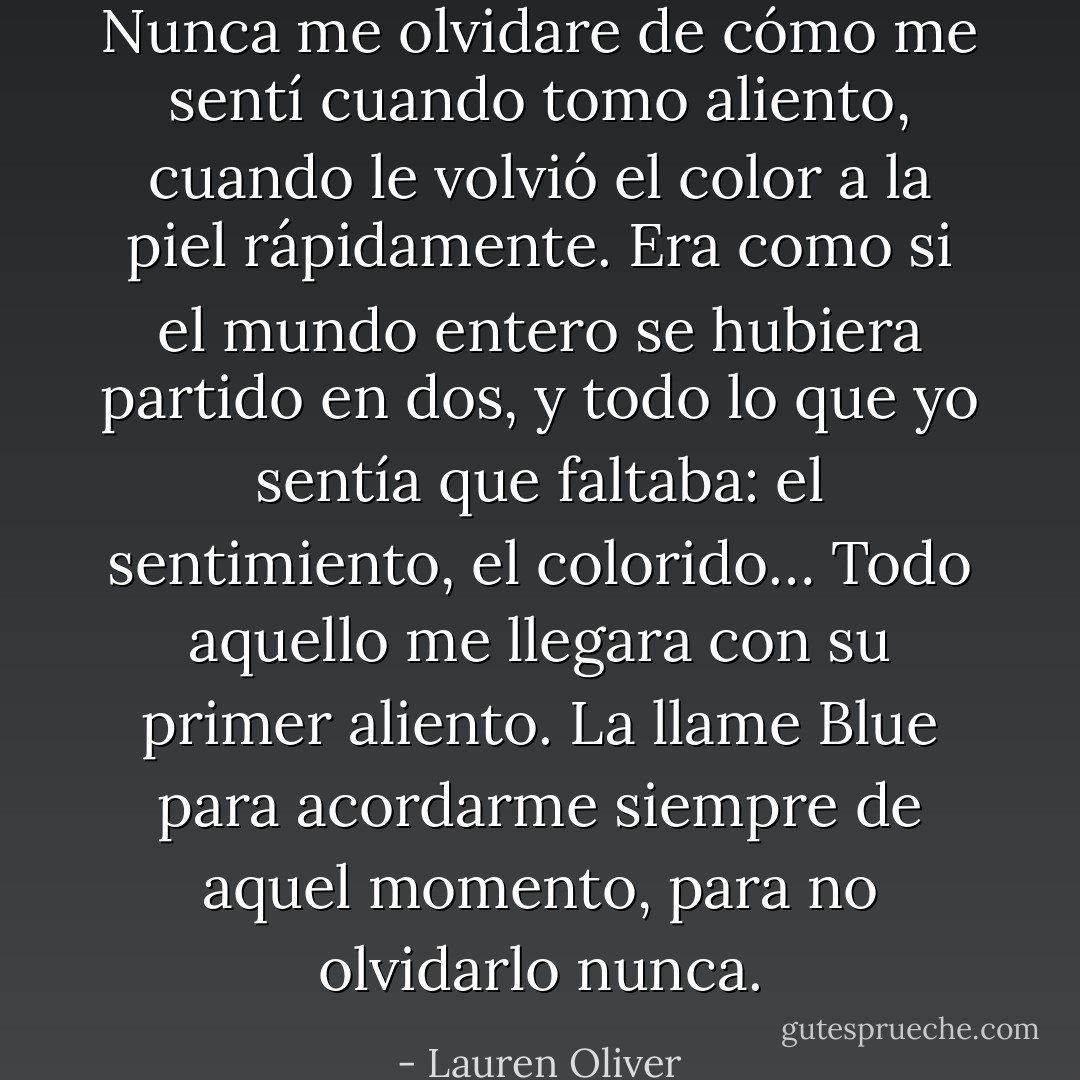 Nunca me olvidare de cómo me sentí cuando tomo aliento, cuando le volvió el color a la piel rápidamente. Era como si el mundo entero se hubiera partido en dos, y todo lo que yo sentía que faltaba: el sentimiento, el colorido… Todo aquello me llegara con su primer aliento. La llame Blue para acordarme siempre de aquel momento, para no olvidarlo nunca. - Lauren Oliver
