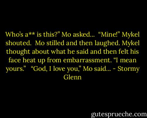 Who’s a** is this?” Mo asked...<br /><br />“Mine!” Mykel shouted.<br /><br />Mo stilled and then laughed. Mykel thought about what he said and then felt his face heat up from embarrassment. “I mean yours.” <br /><br />“God, I love you,” Mo said... - Stormy Glenn