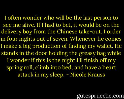 I often wonder who will be the last person to see me alive. If I had to bet, it would be on the delivery boy from the Chinese take-out. I order in four nights out of seven. Whenever he comes I make a big production of finding my wallet. He stands in the door holding the greasy bag while I wonder if this is the night I'll finish off my spring roll, climb into bed, and have a heart attack in my sleep. - Nicole Krauss