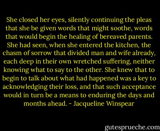 She closed her eyes, silently continuing the pleas that she be given words that might soothe, words that would begin the healing of bereaved parents. She had seen, when she entered the kitchen, the chasm of sorrow that divided man and wife already, each deep in their own wretched suffering, neither knowing what to say to the other. She knew that to begin to talk about what had happened was a key to acknowledging their loss, and that such acceptance would in turn be a means to enduring the days and months ahead. - Jacqueline Winspear