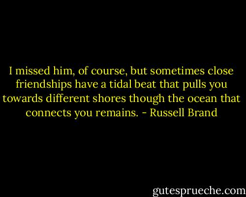 I missed him, of course, but sometimes close friendships have a tidal beat that pulls you towards different shores though the ocean that connects you remains. - Russell Brand