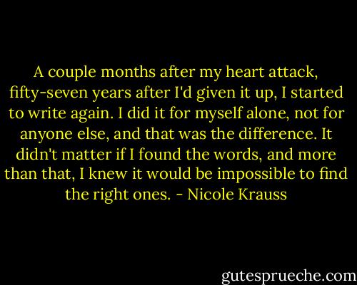 A couple months after my heart attack, fifty-seven years after I'd given it up, I started to write again. I did it for myself alone, not for anyone else, and that was the difference. It didn't matter if I found the words, and more than that, I knew it would be impossible to find the right ones. - Nicole Krauss