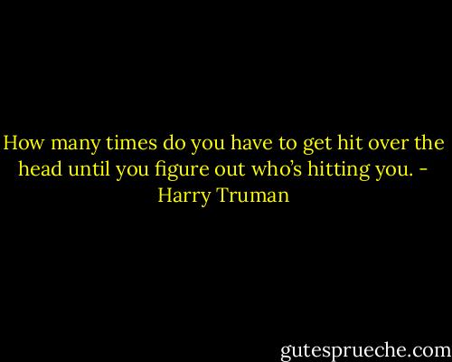 How many times do you have to get hit over the head until you figure out who’s hitting you. - Harry Truman