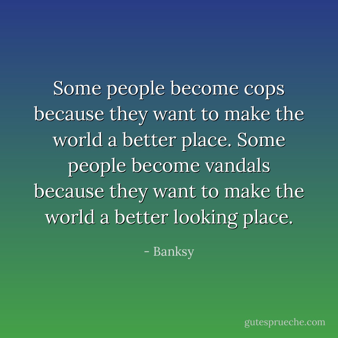 Some people become cops because they want to make the world a better place. Some people become vandals because they want to make the world a better looking place. - Banksy
