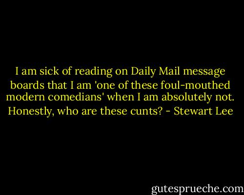I am sick of reading on Daily Mail message boards that I am 'one of these foul-mouthed modern comedians' when I am absolutely not. Honestly, who are these cunts? - Stewart Lee