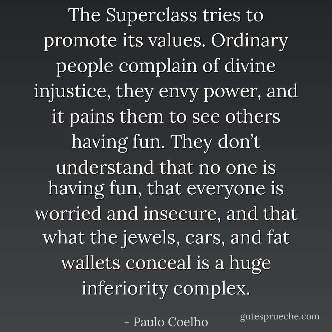 The Superclass tries to promote its values. Ordinary people complain<br />of divine injustice, they envy power, and it pains them to see<br />others having fun. They don’t understand that no one is having fun,<br />that everyone is worried and insecure, and that what the jewels, cars,<br />and fat wallets conceal is a huge inferiority complex. - Paulo Coelho