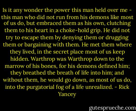 Is it any wonder the power this man held over me - this man who did not run from his demons like most of us do, but embraced them as his own, clutching them to his heart in a choke-hold grip. He did not try to escape them by denying them or drugging them or bargaining with them. He met them where they lived, in the secret place most of us keep hidden. Warthrop was Warthrop down to the marrow of his bones, for his demons defined him; they breathed the breath of life into him; and without them, he would go down, as most of us do, into the purgatorial fog of a life unrealized. - Rick Yancey