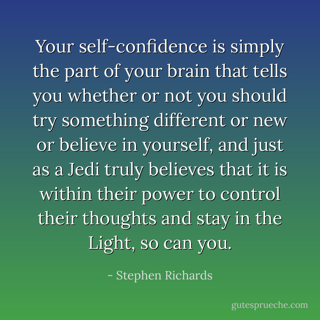 Your self-confidence is simply the part of your brain that tells you whether or not you should try something different or new or believe in yourself, and just as a Jedi truly believes that it is within their power to control their thoughts and stay in the Light, so can you. - Stephen Richards
