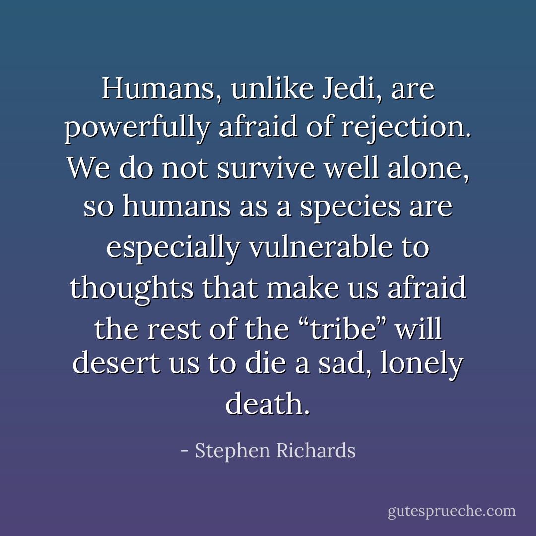 Humans, unlike Jedi, are powerfully afraid of rejection. We do not survive well alone, so humans as a species are especially vulnerable to thoughts that make us afraid the rest of the “tribe” will desert us to die a sad, lonely death. - Stephen Richards
