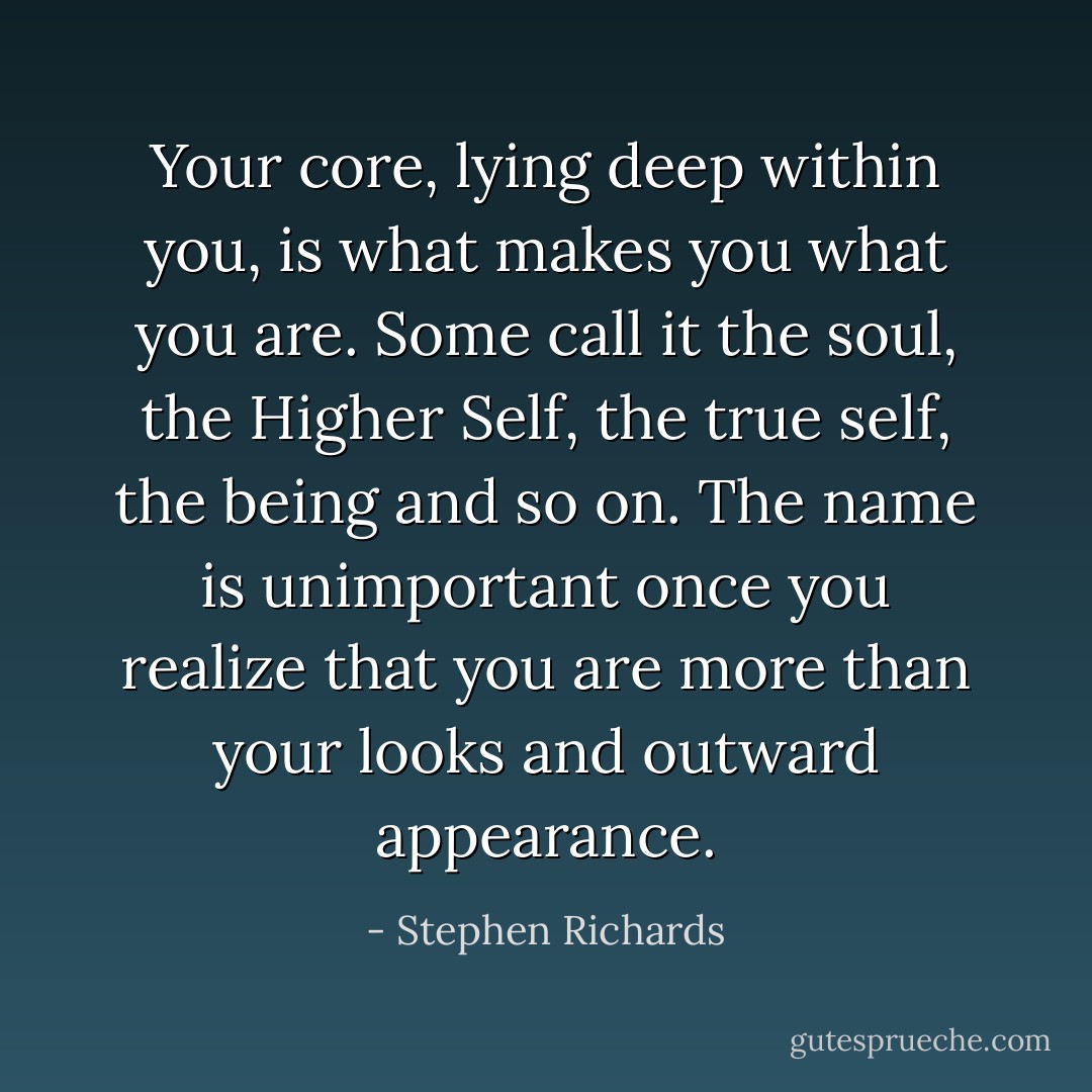 Your core, lying deep within you, is what makes you what you are. Some call it the soul, the Higher Self, the true self, the being and so on. The name is unimportant once you realize that you are more than your looks and outward appearance. - Stephen Richards