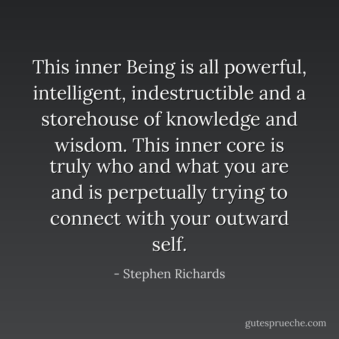 This inner Being is all powerful, intelligent, indestructible and a storehouse of knowledge and wisdom. This inner core is truly who and what you are and is perpetually trying to connect with your outward self. - Stephen Richards