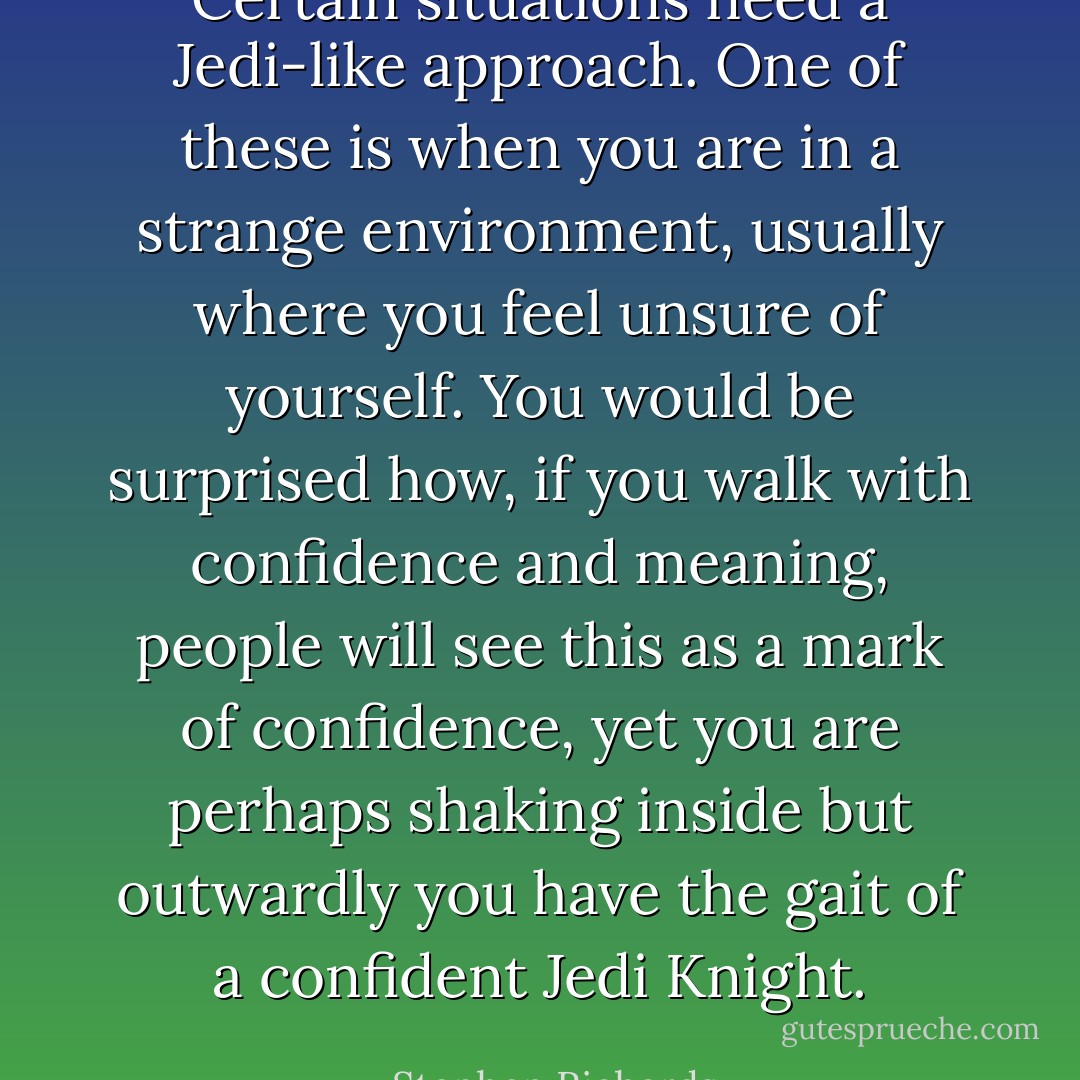 Certain situations need a Jedi-like approach. One of these is when you are in a strange environment, usually where you feel unsure of yourself. You would be surprised how, if you walk with confidence and meaning, people will see this as a mark of confidence, yet you are perhaps shaking inside but outwardly you have the gait of a confident Jedi Knight. - Stephen Richards