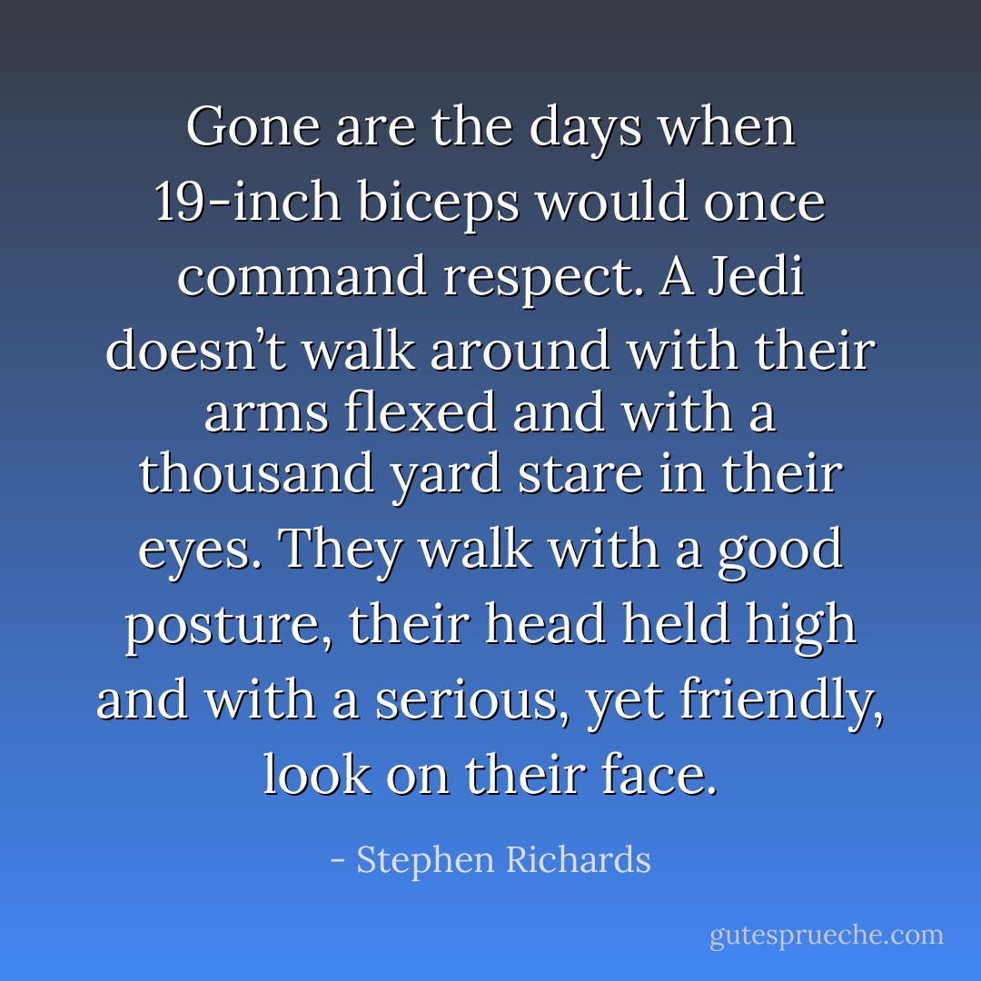 Gone are the days when 19-inch biceps would once command respect. A Jedi doesn’t walk around with their arms flexed and with a thousand yard stare in their eyes. They walk with a good posture, their head held high and with a serious, yet friendly, look on their face. - Stephen Richards