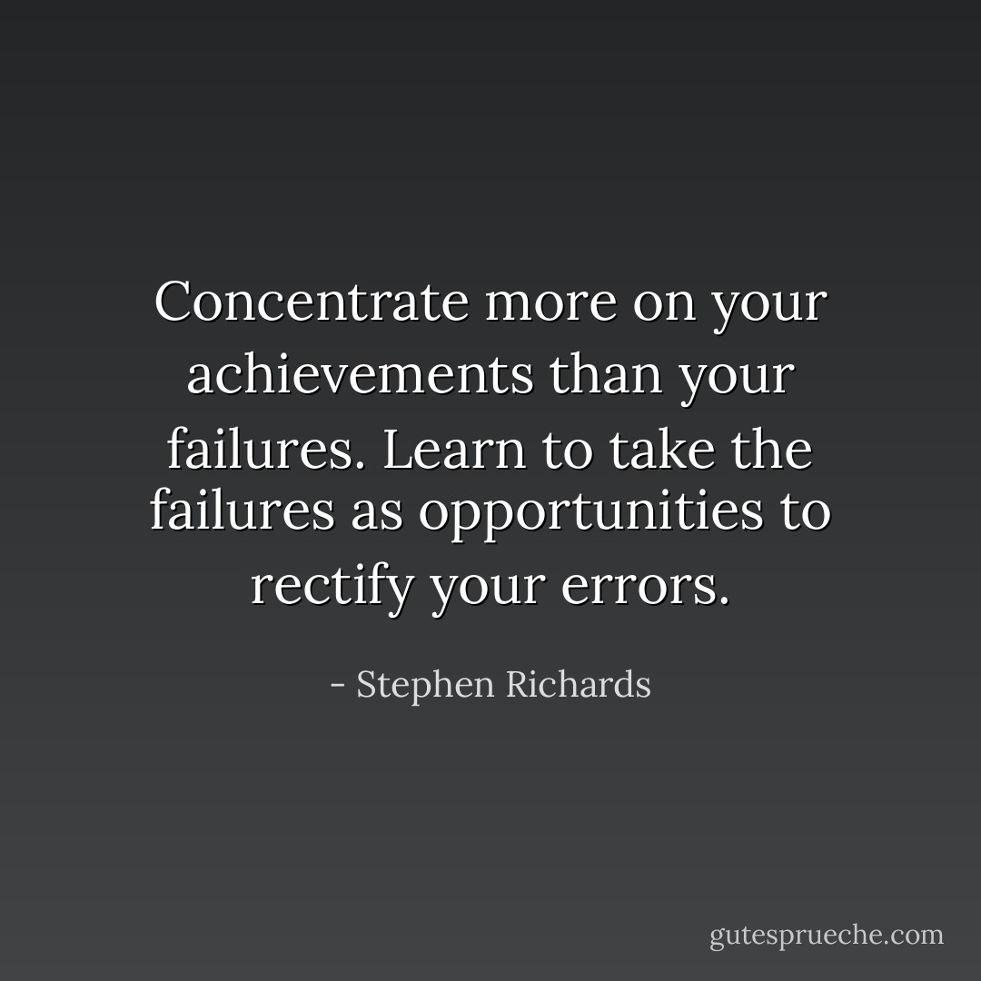 Concentrate more on your achievements than your failures. Learn to take the failures as opportunities to rectify your errors. - Stephen Richards