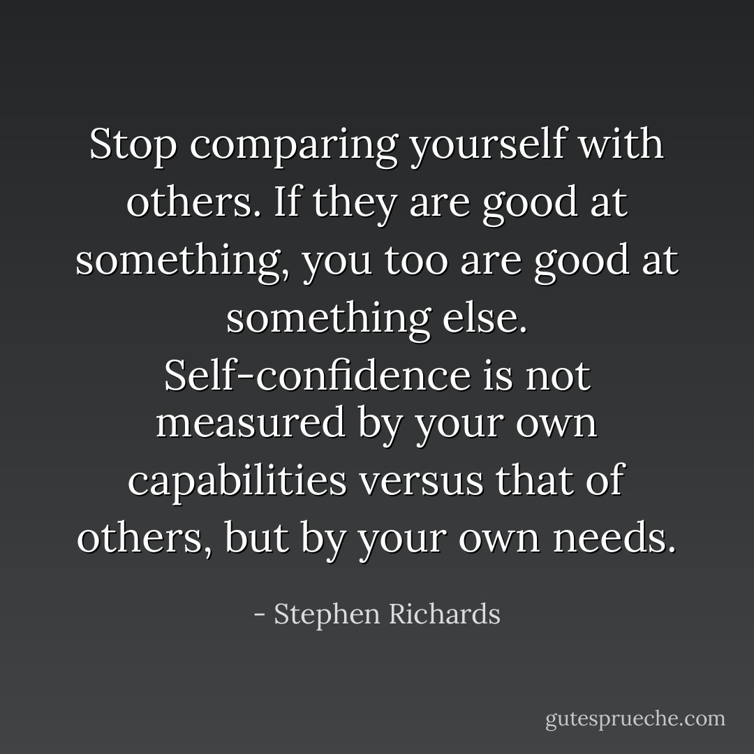 Stop comparing yourself with others. If they are good at something, you too are good at something else. Self-confidence is not measured by your own capabilities versus that of others, but by your own needs. - Stephen Richards