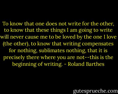To know that one does not write for the other, to know that these things I am going to write will never cause me to be loved by the one I love (the other), to know that writing compensates for nothing, sublimates nothing, that it is precisely there where you are not--this is the beginning of writing. - Roland Barthes