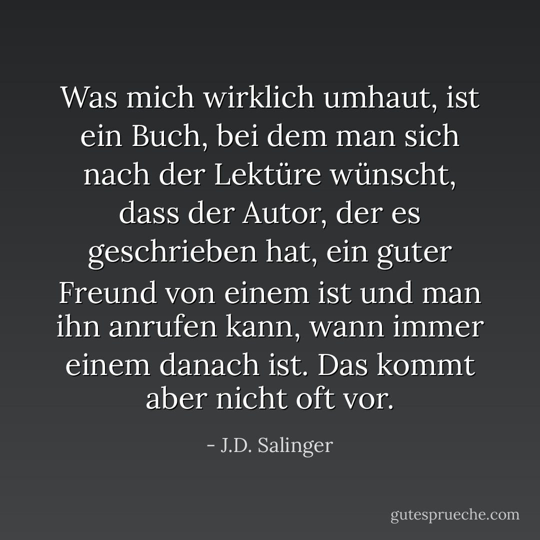Was mich wirklich umhaut, ist ein Buch, bei dem man sich nach der Lektüre wünscht, dass der Autor, der es geschrieben hat, ein guter Freund von einem ist und man ihn anrufen kann, wann immer einem danach ist. Das kommt aber nicht oft vor. - J.D. Salinger<