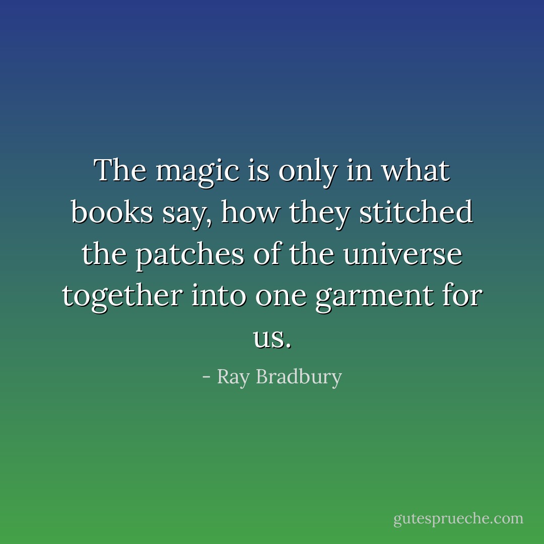 The magic is only in what books say, how they stitched the patches of the universe together into one garment for us. - Ray Bradbury