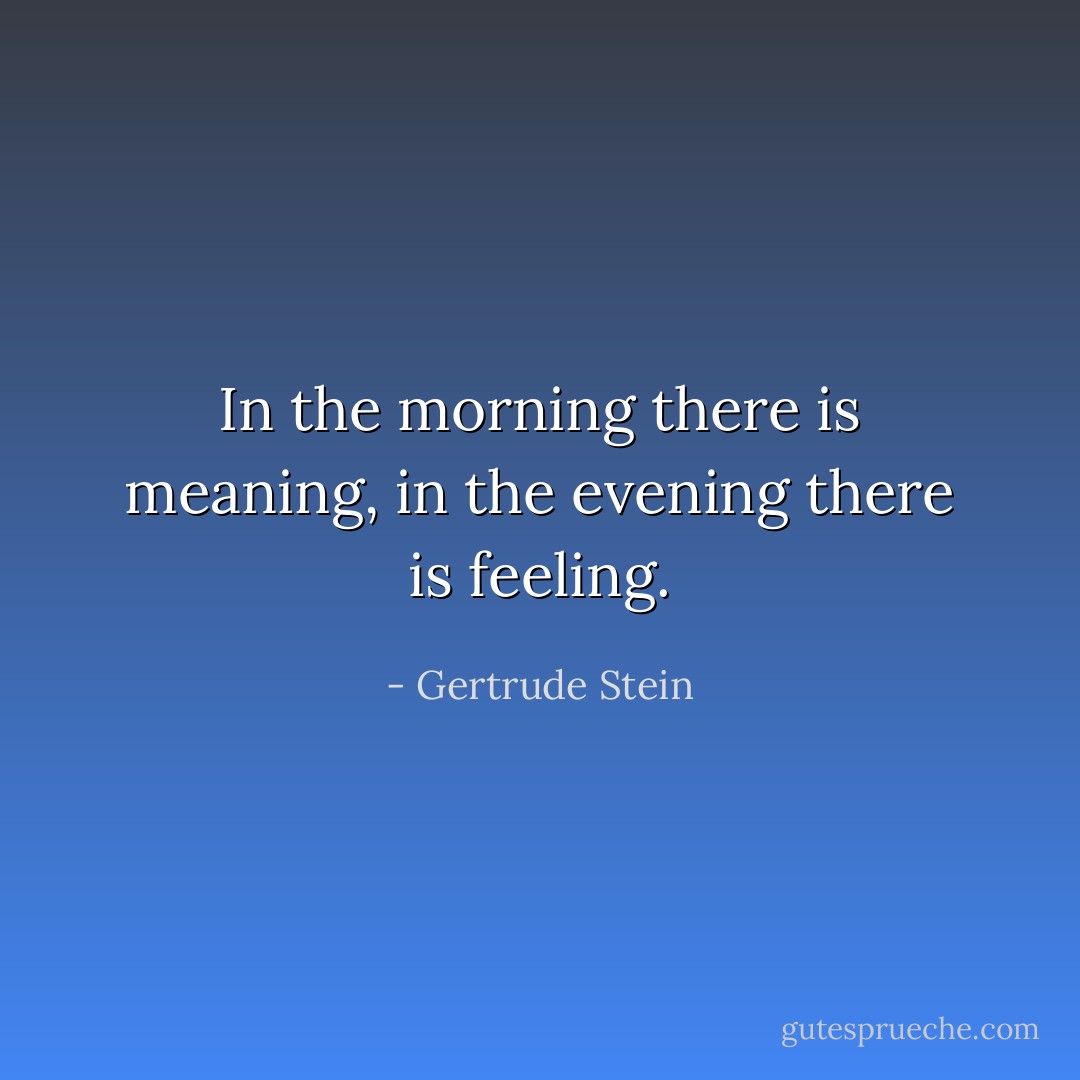 In the morning there is meaning, in the evening there is feeling. - Gertrude Stein