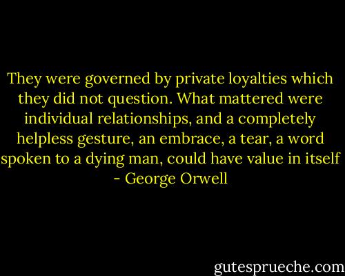 They were governed by private loyalties which they did not question. What mattered were individual relationships, and a completely helpless gesture, an embrace, a tear, a word spoken to a dying man, could have value in itself - George Orwell