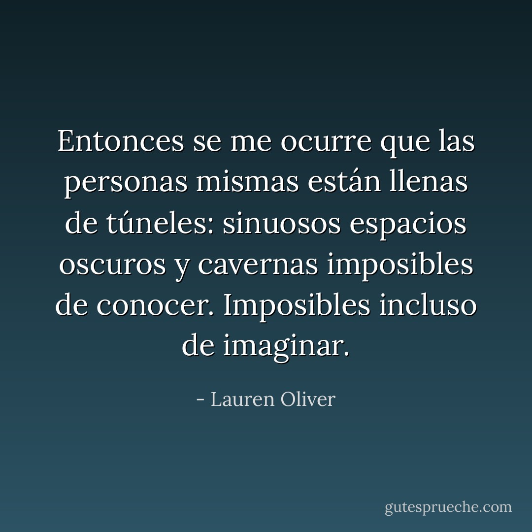 Entonces se me ocurre que las personas mismas están llenas de túneles: sinuosos espacios oscuros y cavernas imposibles de conocer. Imposibles incluso de imaginar. - Lauren Oliver