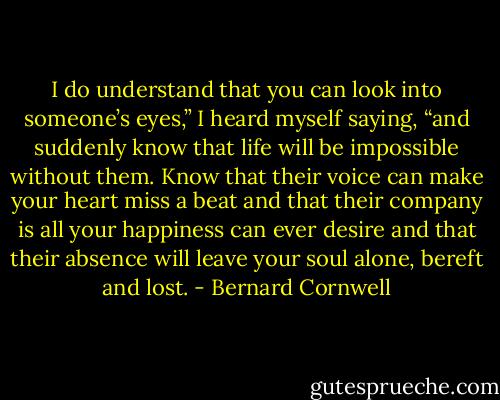 I do understand that you can look into someone’s eyes,” I heard myself saying, “and suddenly know that life will be impossible without them. Know that their voice can make your heart miss a beat and that their company is all your happiness can ever desire and that their absence will leave your soul alone, bereft and lost. - Bernard Cornwell