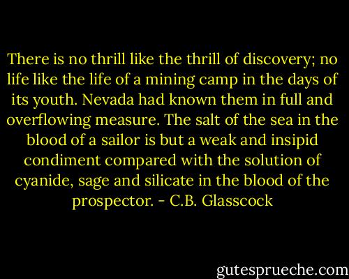 There is no thrill like the thrill of discovery; no life like the life of a mining camp in the days of its youth. Nevada had known them in full and overflowing measure. The salt of the sea in the blood of a sailor is but a weak and insipid condiment compared with the solution of cyanide, sage and silicate in the blood of the prospector. - C.B. Glasscock