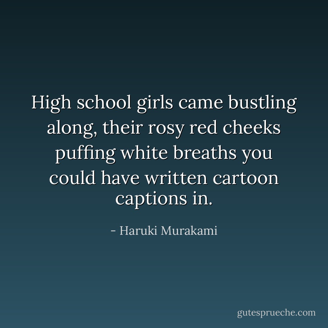 High school girls came bustling along, their rosy red cheeks puffing white breaths you could have written cartoon captions in. - Haruki Murakami