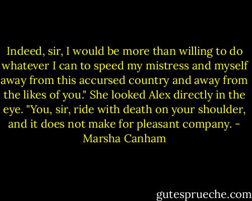 Indeed, sir, I would be more than willing to do whatever I can to speed my mistress and myself away from this accursed country and away from the likes of you." She looked Alex directly in the eye. "You, sir, ride with death on your shoulder, and it does not make for pleasant company. - Marsha Canham