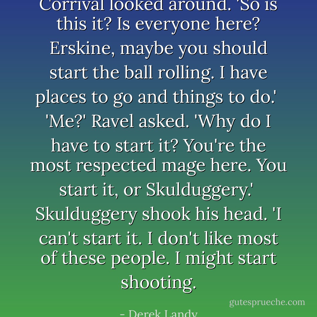 Corrival looked around. 'So is this it? Is everyone here? Erskine, maybe you should start the ball rolling. I have places to go and things to do.'<br /><br />'Me?' Ravel asked. 'Why do I have to start it? You're the most respected mage here. You start it, or Skulduggery.'<br /><br />Skulduggery shook his head. 'I can't start it. I don't like most of these people. I might start shooting. - Derek Landy