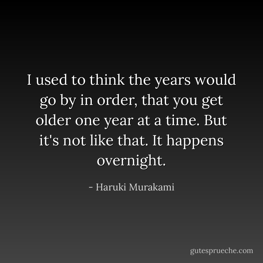 I used to think the years would go by in order, that you get older one year at a time. But it's not like that. It happens overnight. - Haruki Murakami
