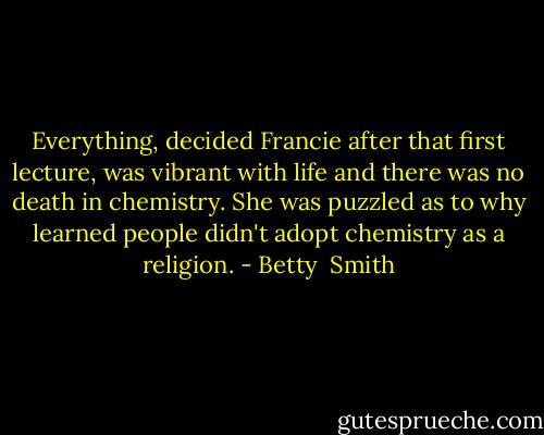 Everything, decided Francie after that first lecture, was vibrant with life and there was no death in chemistry. She was puzzled as to why learned people didn't adopt chemistry as a religion. - Betty  Smith