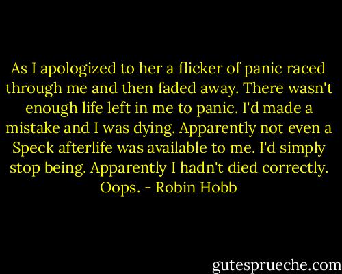 As I apologized to her a flicker of panic raced through me and then faded away. There wasn't enough life left in me to panic. I'd made a mistake and I was dying. Apparently not even a Speck afterlife was available to me. I'd simply stop being. Apparently I hadn't died correctly. Oops. - Robin Hobb