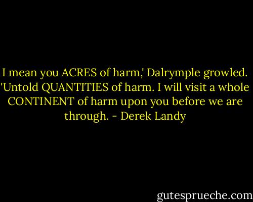 I mean you ACRES of harm,' Dalrymple growled. 'Untold QUANTITIES of harm. I will visit a whole CONTINENT of harm upon you before we are through. - Derek Landy