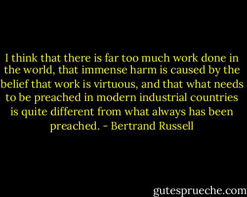 I think that there is far too much work done in the world, that immense harm is caused by the belief that work is virtuous, and that what needs to be preached in modern industrial countries is quite different from what always has been preached. - Bertrand Russell