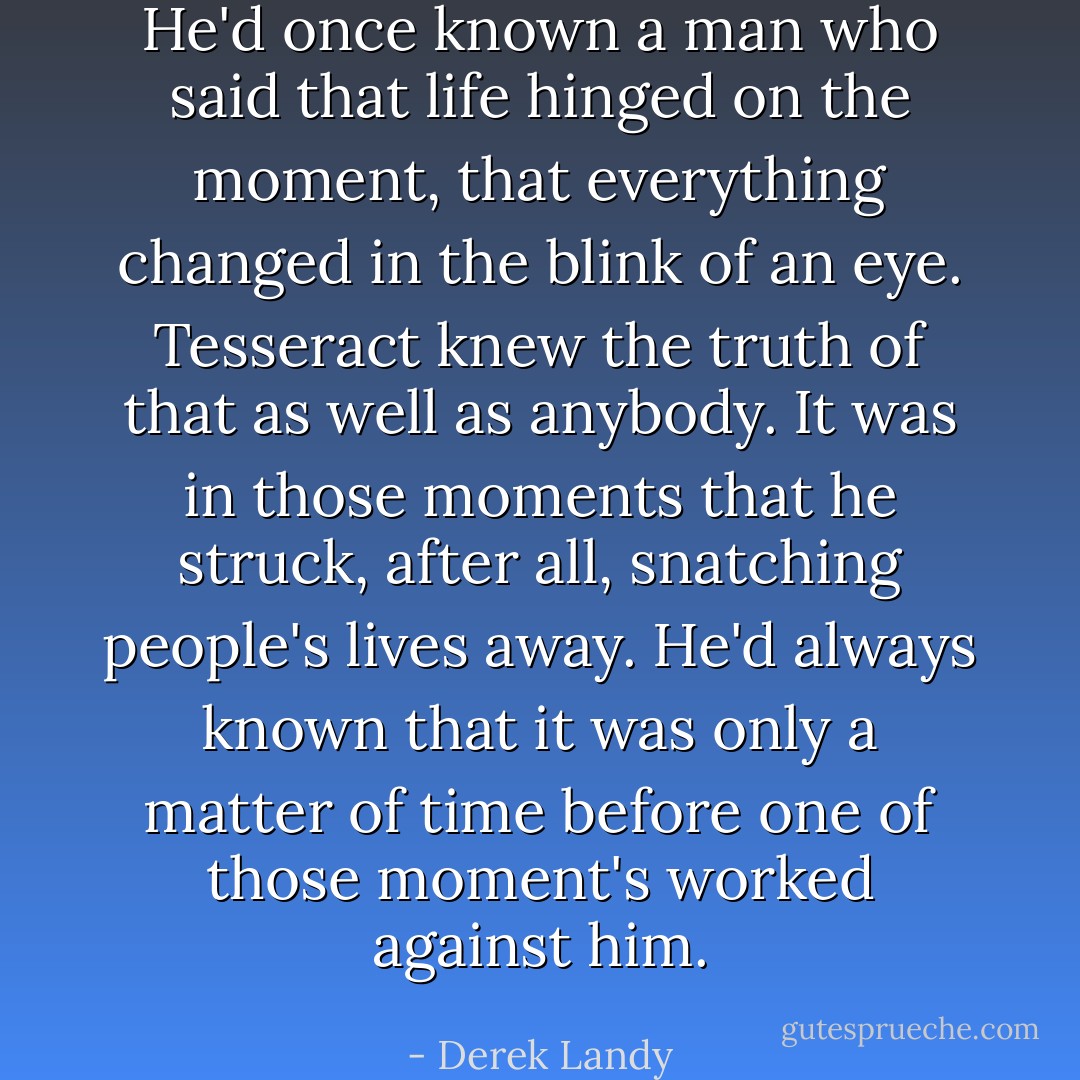 He'd once known a man who said that life hinged on the moment, that everything changed in the blink of an eye. Tesseract knew the truth of that as well as anybody. It was in those moments that he struck, after all, snatching people's lives away. He'd always known that it was only a matter of time before one of those moment's worked against him. - Derek Landy