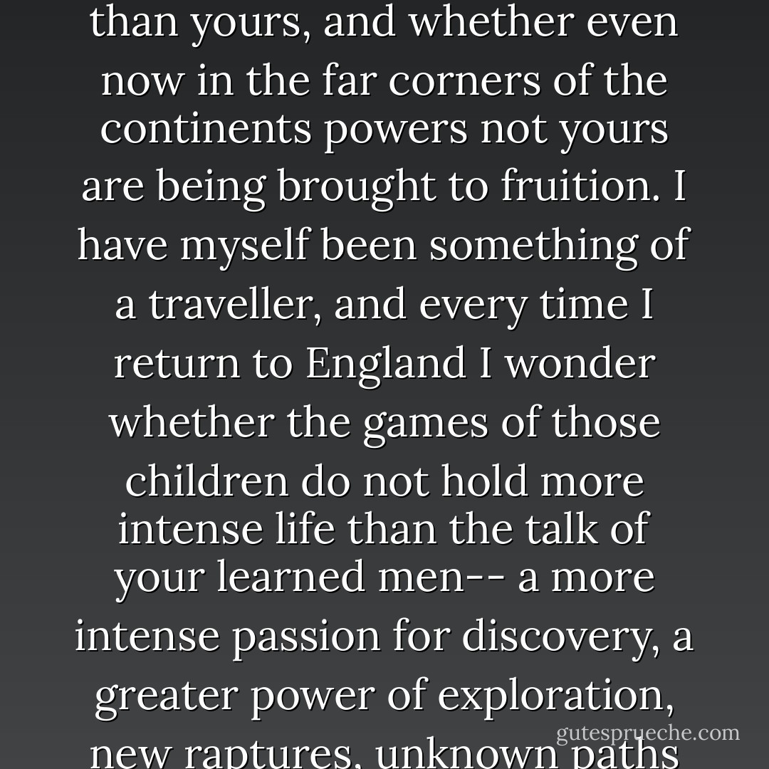 We who are here to-night are here as the servants of the guests of a great University, a University of knowledge, scholarship, and intellect. You do well to be proud of it. But I have wondered whether there may not be colleges and faculties of other experiences than yours, and whether even now in the far corners of the continents powers not yours are being brought to fruition. I have myself been something of a traveller, and every time I return to England I wonder whether the games of those children do not hold more intense life than the talk of your learned men-- a more intense passion for discovery, a greater power of exploration, new raptures, unknown paths of glorious knowledge; whether you may not yet sit at the feet of the natives of the Amazon or the Zambesi: whether the fakirs and the herdsmen, the witch-doctors may not enter the kingdom of man before you - Charles  Williams