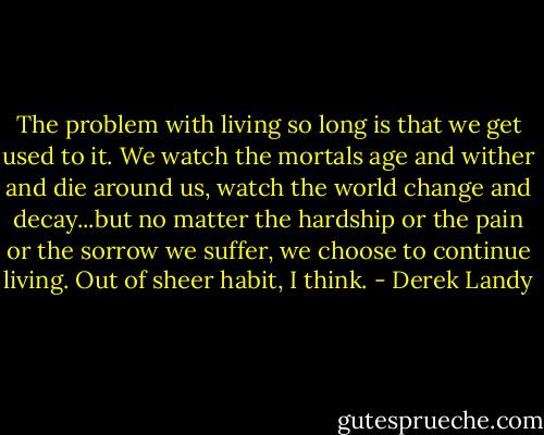 The problem with living so long is that we get used to it. We watch the mortals age and wither and die around us, watch the world change and decay...but no matter the hardship or the pain or the sorrow we suffer, we choose to continue living. Out of sheer habit, I think. - Derek Landy