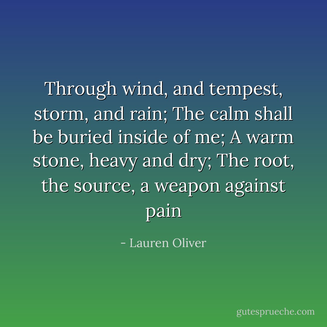 Through wind, and tempest, storm, and rain; The calm shall be buried inside of me; A warm stone, heavy and dry; The root, the source, a weapon against pain - Lauren Oliver