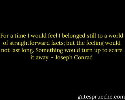 For a time I would feel I belonged still to a world of straightforward facts; but the feeling would not last long. Something would turn up to scare it away. - Joseph Conrad