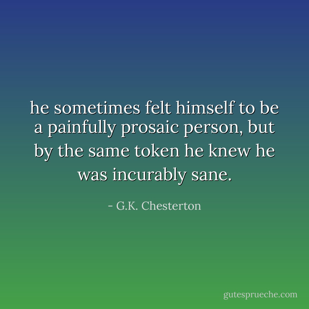 he sometimes felt himself to be a painfully prosaic person, but by the same token he knew he was incurably sane. - G.K. Chesterton
