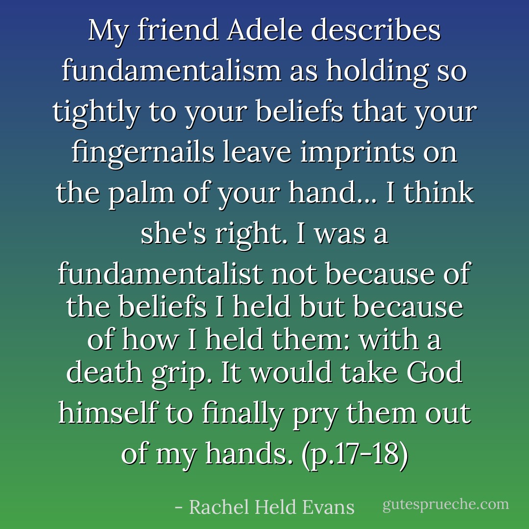 My friend Adele describes fundamentalism as holding so tightly to your beliefs that your fingernails leave imprints on the palm of your hand... I think she's right. I was a fundamentalist not because of the beliefs I held but because of how I held them: with a death grip. It would take God himself to finally pry them out of my hands. (p.17-18) - Rachel Held Evans