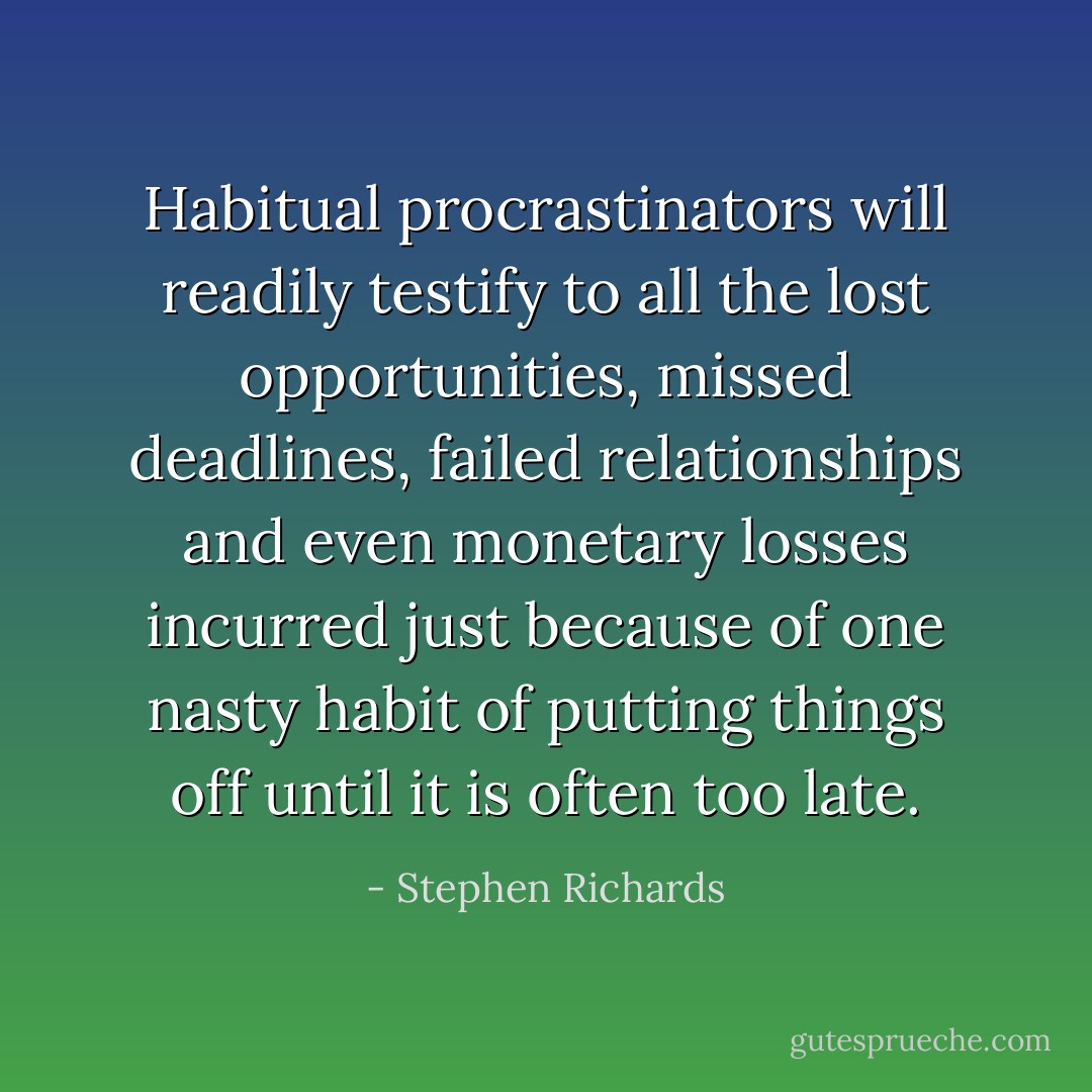 Habitual procrastinators will readily testify to all the lost opportunities, missed deadlines, failed relationships and even monetary losses incurred just because of one nasty habit of putting things off until it is often too late. - Stephen Richards