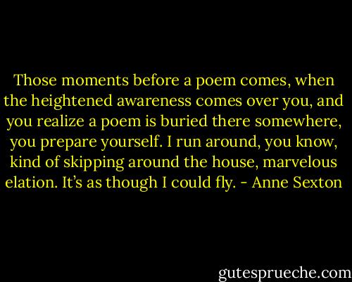 Those moments before a poem comes, when the heightened awareness comes over you, and you realize a poem is buried there somewhere, you prepare yourself. I run around, you know, kind of skipping around the house, marvelous elation. It’s as though I could fly. - Anne Sexton