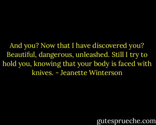 And you? Now that I have discovered you? Beautiful, dangerous, unleashed. Still I try to hold you, knowing that your body is faced with knives. - Jeanette Winterson