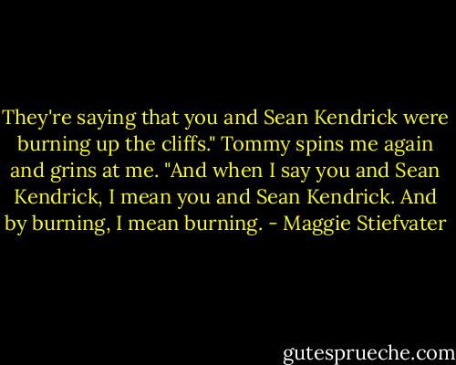 They're saying that you and Sean Kendrick were burning up the cliffs." Tommy spins me again and grins at me. "And when I say you and Sean Kendrick, I mean you and Sean Kendrick. And by burning, I mean burning. - Maggie Stiefvater