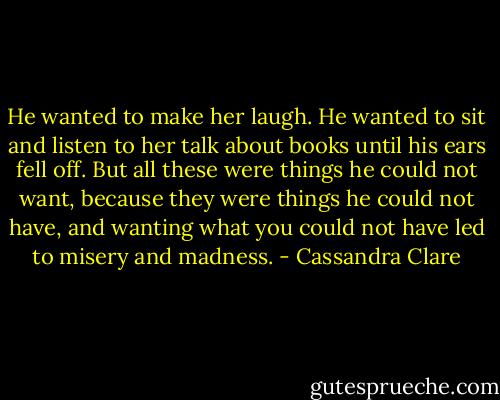 He wanted to make her laugh. He wanted to sit and listen to her talk about books until his ears fell off. But all these were things he could not want, because they were things he could not have, and wanting what you could not have led to misery and madness. - Cassandra Clare