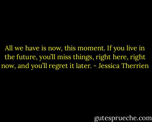 All we have is now, this moment. If you live in the future, you’ll miss things, right here, right now, and you’ll regret it later. - Jessica Therrien